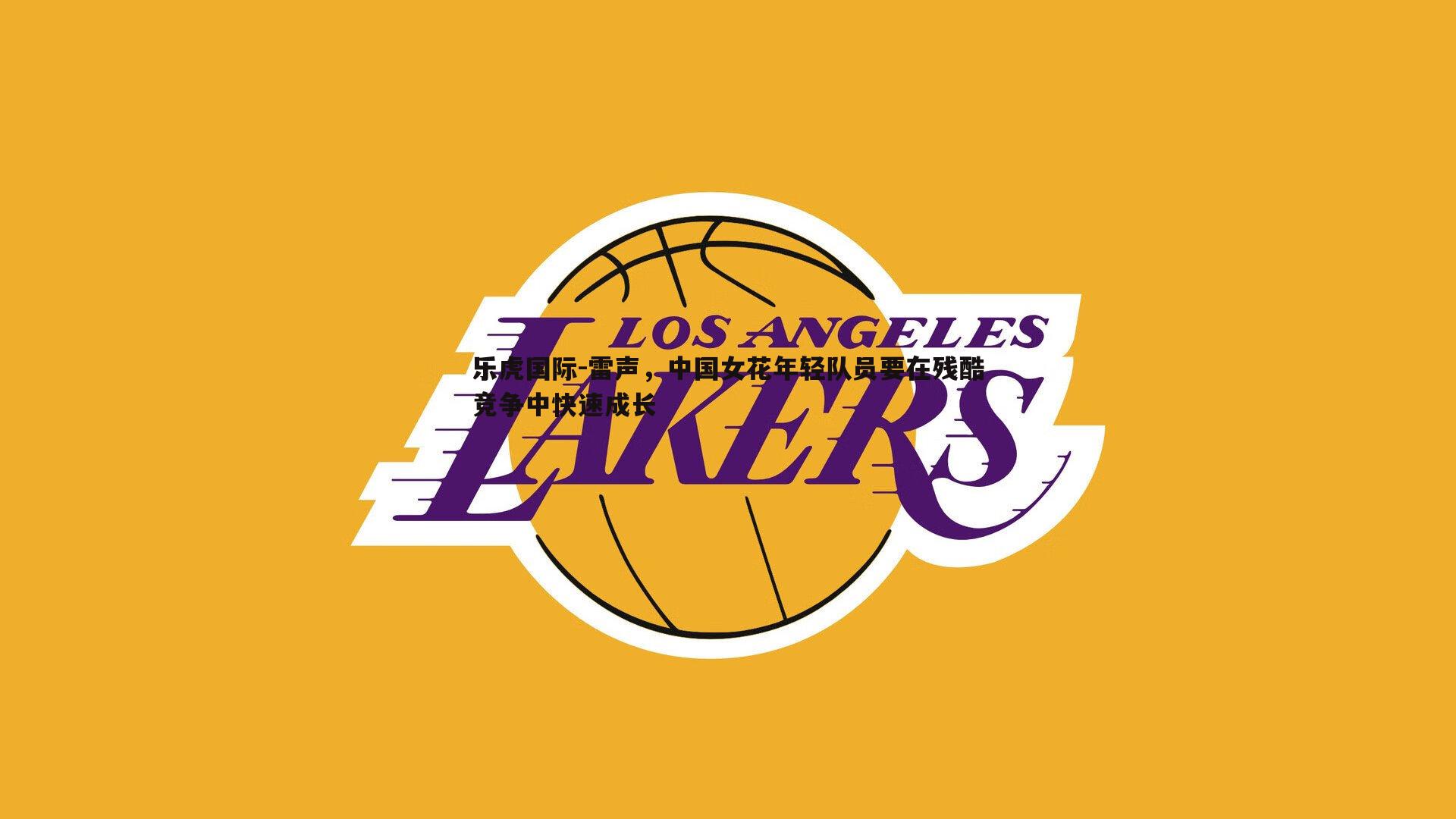 乐虎国际-雷声,中国女花年轻队员要在残酷竞争中快速成长-第2张图片-乐虎国际 乐虎国际-雷声,中国女花年轻队员要在残酷竞争中快速成长-第2张图片-乐虎国际