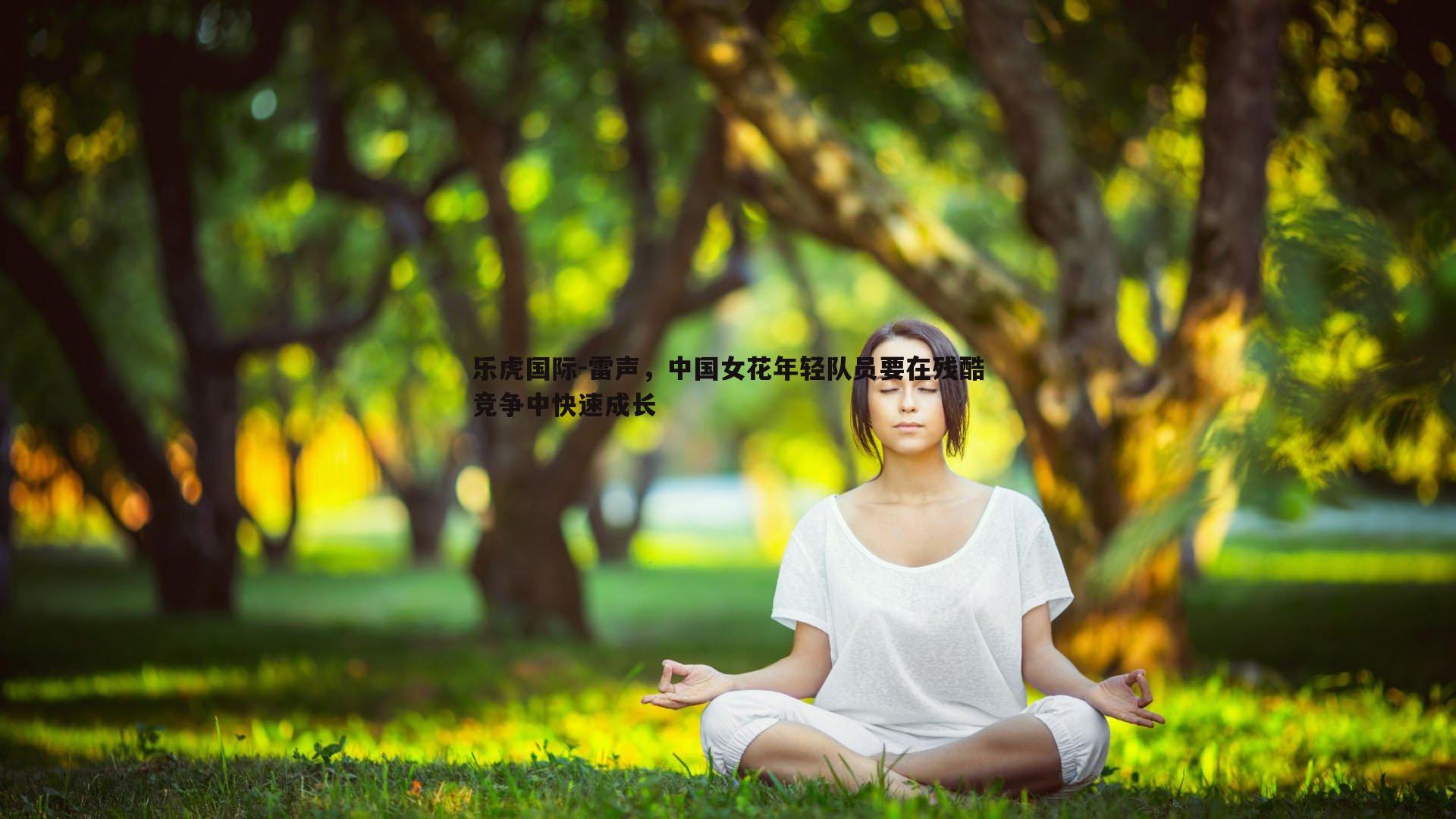 乐虎国际-雷声,中国女花年轻队员要在残酷竞争中快速成长-第1张图片-乐虎国际 乐虎国际-雷声,中国女花年轻队员要在残酷竞争中快速成长-第1张图片-乐虎国际